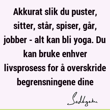 Akkurat slik du puster, sitter, står, spiser, går, jobber - alt kan bli yoga. Du kan bruke enhver livsprosess for å overskride begrensningene