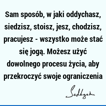 Sam sposób, w jaki oddychasz, siedzisz, stoisz, jesz, chodzisz, pracujesz - wszystko może stać się jogą. Możesz użyć dowolnego procesu życia, aby przekroczyć