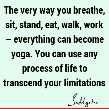 The very way you breathe, sit, stand, eat, walk, work – everything can become yoga. You can use any process of life to transcend your