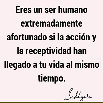 Eres un ser humano extremadamente afortunado si la acción y la receptividad han llegado a tu vida al mismo