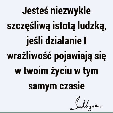 Jesteś niezwykle szczęśliwą istotą ludzką, jeśli działanie i wrażliwość pojawiają się w twoim życiu w tym samym