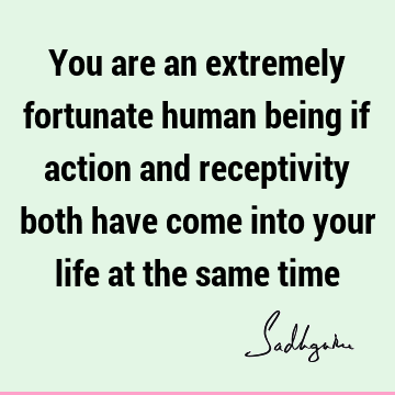You are an extremely fortunate human being if action and receptivity both have come into your life at the same