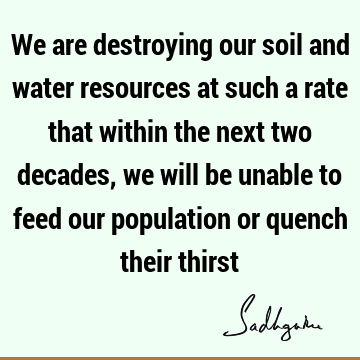We are destroying our soil and water resources at such a rate that within the next two decades, we will be unable to feed our population or quench their