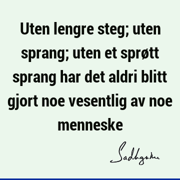 Uten lengre steg; uten sprang; uten et sprøtt sprang har det aldri blitt gjort noe vesentlig av noe