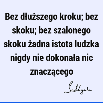 Bez dłuższego kroku; bez skoku; bez szalonego skoku żadna istota ludzka nigdy nie dokonała nic znaczą