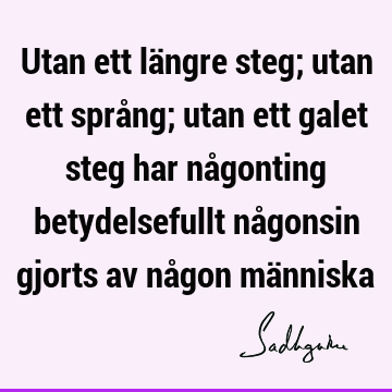 Utan ett längre steg; utan ett språng; utan ett galet steg har någonting betydelsefullt någonsin gjorts av någon mä