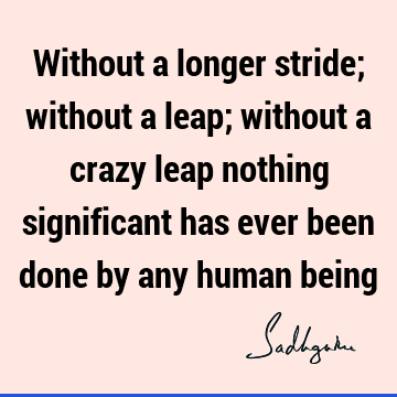 Without a longer stride; without a leap; without a crazy leap nothing significant has ever been done by any human