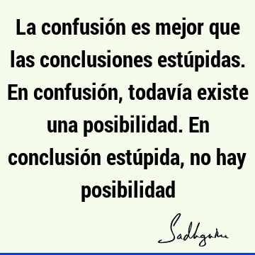 La confusión es mejor que las conclusiones estúpidas. En confusión, todavía existe una posibilidad. En conclusión estúpida, no hay