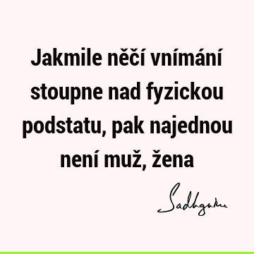 Jakmile něčí vnímání stoupne nad fyzickou podstatu, pak najednou není muž, ž