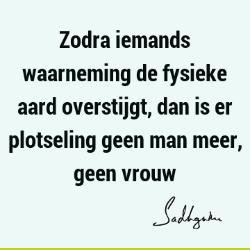 Zodra iemands waarneming de fysieke aard overstijgt, dan is er plotseling geen man meer, geen