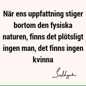 När ens uppfattning stiger bortom den fysiska naturen, finns det plötsligt ingen man, det finns ingen