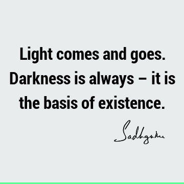 Light comes and goes. Darkness is always – it is the basis of