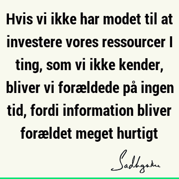 Hvis vi ikke har modet til at investere vores ressourcer i ting, som vi ikke kender, bliver vi forældede på ingen tid, fordi information bliver forældet meget