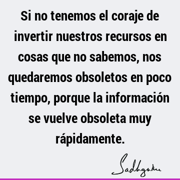 Si no tenemos el coraje de invertir nuestros recursos en cosas que no sabemos, nos quedaremos obsoletos en poco tiempo, porque la información se vuelve