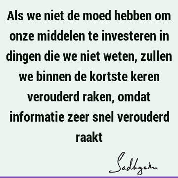 Als we niet de moed hebben om onze middelen te investeren in dingen die we niet weten, zullen we binnen de kortste keren verouderd raken, omdat informatie zeer