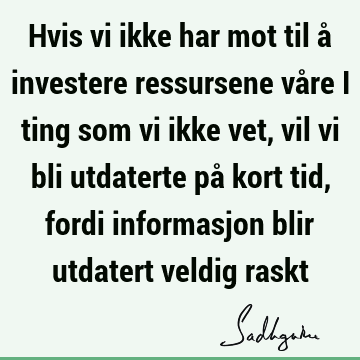 Hvis vi ikke har mot til å investere ressursene våre i ting som vi ikke vet, vil vi bli utdaterte på kort tid, fordi informasjon blir utdatert veldig