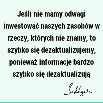 Jeśli nie mamy odwagi inwestować naszych zasobów w rzeczy, których nie znamy, to szybko się dezaktualizujemy, ponieważ informacje bardzo szybko się