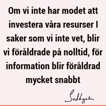 Om vi inte har modet att investera våra resurser i saker som vi inte vet, blir vi föråldrade på nolltid, för information blir föråldrad mycket