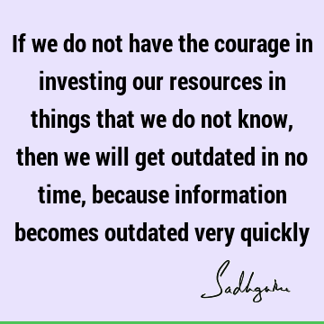 If we do not have the courage in investing our resources in things that we do not know, then we will get outdated in no time, because information becomes