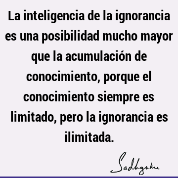 La inteligencia de la ignorancia es una posibilidad mucho mayor que la acumulación de conocimiento, porque el conocimiento siempre es limitado, pero la