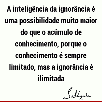 A inteligência da ignorância é uma possibilidade muito maior do que o acúmulo de conhecimento, porque o conhecimento é sempre limitado, mas a ignorância é