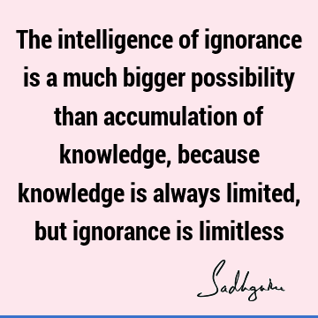 The intelligence of ignorance is a much bigger possibility than accumulation of knowledge, because knowledge is always limited, but ignorance is