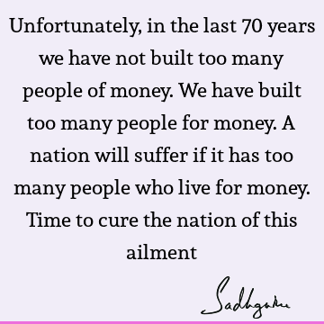 Unfortunately, in the last 70 years we have not built too many people of money. We have built too many people for money. A nation will suffer if it has too