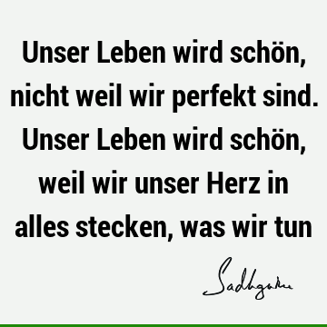 Unser Leben wird schön, nicht weil wir perfekt sind. Unser Leben wird schön, weil wir unser Herz in alles stecken, was wir