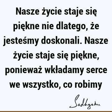 Nasze życie staje się piękne nie dlatego, że jesteśmy doskonali. Nasze życie staje się piękne, ponieważ wkładamy serce we wszystko, co