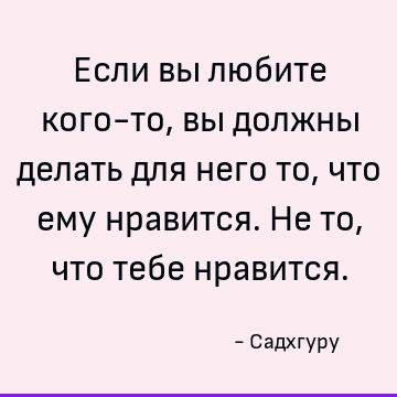 Если вы любите кого-то, вы должны делать для него то, что ему нравится. Не то, что тебе нравится