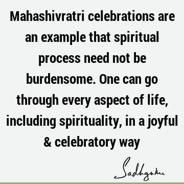 Mahashivratri celebrations are an example that spiritual process need not be burdensome. One can go through every aspect of life, including spirituality, in a
