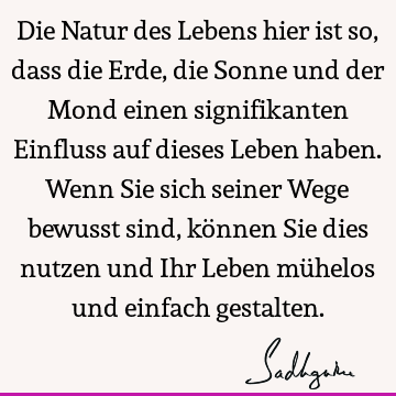 Die Natur des Lebens hier ist so, dass die Erde, die Sonne und der Mond einen signifikanten Einfluss auf dieses Leben haben. Wenn Sie sich seiner Wege bewusst