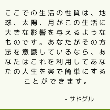 ここでの生活の性質は、地球、太陽、月がこの生活に大きな影響を与えるようなものです。 あなたがその方法を意識しているなら、あなたはこれを利用してあなたの人生を楽で簡単にすることができます。