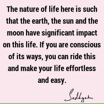 The nature of life here is such that the earth, the sun and the moon have significant impact on this life. If you are conscious of its ways, you can ride this