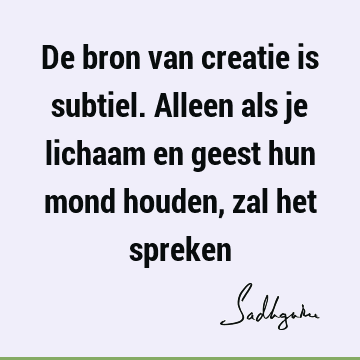 De bron van creatie is subtiel. Alleen als je lichaam en geest hun mond houden, zal het