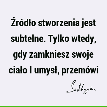 Źródło stworzenia jest subtelne. Tylko wtedy, gdy zamkniesz swoje ciało i umysł, przemó