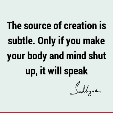 The source of creation is subtle. Only if you make your body and mind shut up, it will