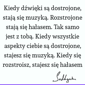 Kiedy dźwięki są dostrojone, stają się muzyką. Rozstrojone stają się hałasem. Tak samo jest z tobą. Kiedy wszystkie aspekty ciebie są dostrojone, stajesz się