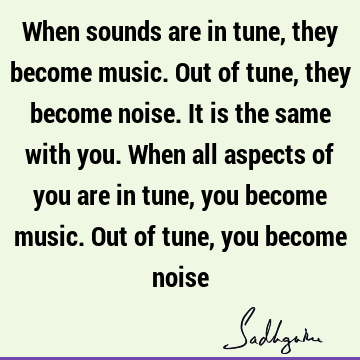 When sounds are in tune, they become music. Out of tune, they become noise. It is the same with you. When all aspects of you are in tune, you become music. Out
