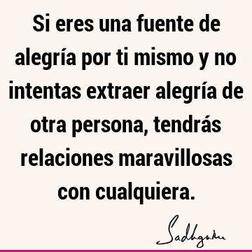 Si eres una fuente de alegría por ti mismo y no intentas extraer alegría de otra persona, tendrás relaciones maravillosas con