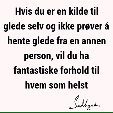 Hvis du er en kilde til glede selv og ikke prøver å hente glede fra en annen person, vil du ha fantastiske forhold til hvem som