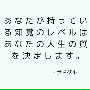 あなたが持っている知覚のレベルはあなたの人生の質を決定します。