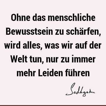 Ohne das menschliche Bewusstsein zu schärfen, wird alles, was wir auf der Welt tun, nur zu immer mehr Leiden fü