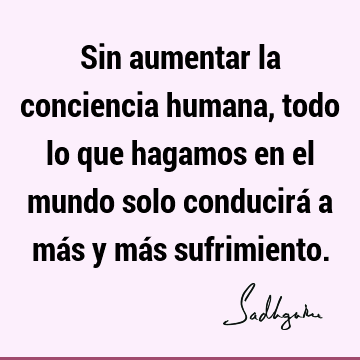 Sin aumentar la conciencia humana, todo lo que hagamos en el mundo solo conducirá a más y más