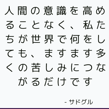 人間の意識を高めることなく、私たちが世界で何をしても、ますます多くの苦しみにつながるだけです