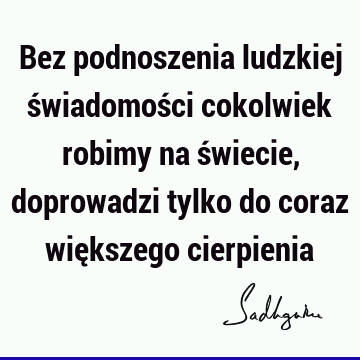 Bez podnoszenia ludzkiej świadomości cokolwiek robimy na świecie, doprowadzi tylko do coraz większego