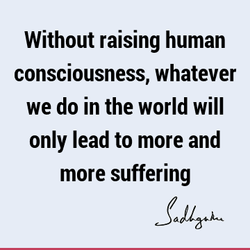 Without raising human consciousness, whatever we do in the world will only lead to more and more