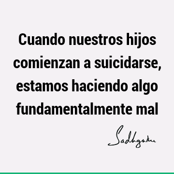 Cuando nuestros hijos comienzan a suicidarse, estamos haciendo algo fundamentalmente