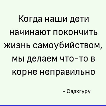 Когда наши дети начинают покончить жизнь самоубийством, мы делаем что-то в корне неправильно