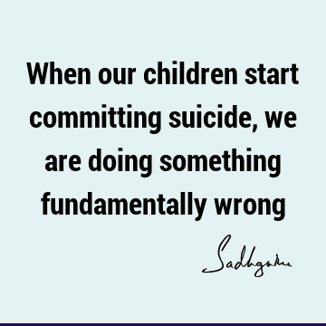 When our children start committing suicide, we are doing something fundamentally